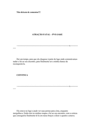 Não deixem de comentar!!!




                             ATRAÇÃO FATAL – PVO JAKE




       –---------------------------------------------------------------------------x-----------
----




    Dei um tempo, para que ela chegasse à parte do lago onde costumávamos
nadar e fui ao seu encontro, para finalmente ter a minha chance de
reconquistá-la.




       CONTINUA




       –---------------------------------------------------------------------------x-----------
----




    Ela estava no lago e pude ver suas pernas para cima, enquanto
mergulhava. Então tirei as minhas roupas e fui ao seu encontro, com a certeza
que conseguiria finalmente tê-la em meus braços e dizer o quanto a amava.
 