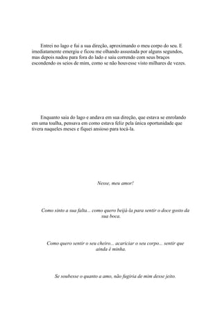 Entrei no lago e fui a sua direção, aproximando o meu corpo do seu. E
imediatamente emergiu e ficou me olhando assustada por alguns segundos,
mas depois nadou para fora do lado e saiu correndo com seus braços
escondendo os seios de mim, como se não houvesse visto milhares de vezes.




     Enquanto saia do lago e andava em sua direção, que estava se enrolando
em uma toalha, pensava em como estava feliz pela única oportunidade que
tivera naqueles meses e fiquei ansioso para tocá-la.




                                Nesse, meu amor!




    Como sinto a sua falta... como quero beijá-la para sentir o doce gosto da
                                 sua boca.




       Como quero sentir o seu cheiro... acariciar o seu corpo... sentir que
                              ainda é minha.




           Se soubesse o quanto a amo, não fugiria de mim desse jeito.
 