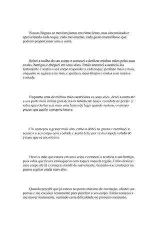 Nossas línguas se moviam juntas em ritmo lento, mas sincronizado e
aproveitando cada toque, cada movimento, cada gosto maravilhoso que
podiam proporcionar uma a outra.




     Soltei a toalha do seu corpo e comecei a deslizar minhas mãos pelas suas
costas, barrigas e cheguei em seus seios. Então comecei a acariciá-los
lentamente e sentia o seu corpo responder a cada toque, pedindo mais e mais,
enquanto se agarrava no meu e apertava meus braços e costas com imensa
vontade.




    Enquanto uma de minhas mãos acariciava os seus seios, desci a outra até
a sua parte mais íntima para deixá-la totalmente louca e rendida de prazer. E
sabia que não haveria mais uma forma de fugir quando sentisse o imenso
prazer que aquilo a proporcionava.




    Ela começou a gemer mais alto, então a deitei na grama e continuei a
acaricia o seu corpo com vontade e sentia feliz por vê-la naquele estado de
êxtase que se encontrava.




    Desci a mão que estava em seus seios e comecei a acaricia a sua barriga,
pois sabia que ficava enlouquecia com toques naquela região. Então deslizei
meu corpo até lá e comecei mordê-la suavemente, fazendo-a se contorcer na
grama e gritar ainda mais alto.




    Quando percebi que já estava no ponto máximo de excitação, afastei sua
pernas e me encaixei lentamente para penetrar o seu corpo. Então comecei a
me mover lentamente, sentindo certa dificuldade no primeiro momento,
 