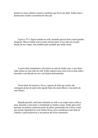 penteei os meus cabelos e passei o perfume que havia me dado. Então estava
pronto para receber a assassina do meu pai.




    Liguei a TV e fiquei sentado no sofá, tentando parecer bem casual quando
chegasse. Mas no fundo estava muito ansioso para vê-la e não era só pelo
desejo de me vingar, mas também pela saudade que ainda sentia.




    A porta abriu lentamente e ela entrou na sala da minha casa, e sem dizer
nada sentou ao meu lado no sofá. Então segurou meu rosto com as duas mãos,
puxando-o em direção ao seu e me beijou ansiosamente.




    Nosso beijo foi ansioso e feroz, e apesar do ódio que sentia, não
conseguia deixar de aproveitar aquele beijo tão maravilhoso e me perdi em
seus braços.




    Quando percebi, estávamos deitados no sofá e seu corpo estava sobre o
meu, alisando o meu peito e arranhando as minhas costas. Então aproveitei
para por em prática a primeira parte do plano, permitindo-me a fazer coisas
que seriam imperdoáveis com minha Nesse, pois considerava uma falta de
respeito e queria preservar a sua pureza até nosso casamento.
 