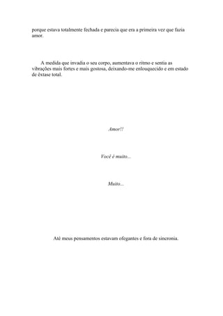 porque estava totalmente fechada e parecia que era a primeira vez que fazia
amor.




    A medida que invadia o seu corpo, aumentava o ritmo e sentia as
vibrações mais fortes e mais gostosa, deixando-me enlouquecido e em estado
de êxtase total.




                                     Amor!!




                                 Você é muito...




                                     Muito...




          Até meus pensamentos estavam ofegantes e fora de sincronia.
 
