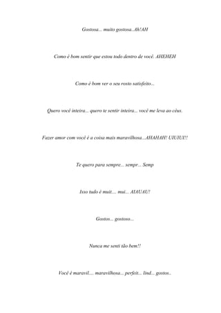 Gostosa... muito gostosa..Ah!AH




     Como é bom sentir que estou todo dentro de você. AHEHEH




                Como é bom ver o seu rosto satisfeito...




  Quero você inteira... quero te sentir inteira... você me leva ao céus.




Fazer amor com você é a coisa mais maravilhosa...AHAHAH! UIUIUI!!




                Te quero para sempre... sempr... Semp




                  Isso tudo é muit.... mui... AIAUAU!




                           Gostos... gostoso...




                       Nunca me senti tão bem!!




       Você é maravil.... maravilhosa... perfeit... lind... gostos..
 