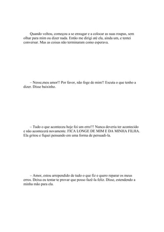 Quando voltou, começou a se enxugar e a colocar as suas roupas, sem
olhar para mim ou dizer nada. Então me dirigi até ela, ainda um, e tentei
conversar. Mas as coisas não terminaram como esperava.




    – Nesse,meu amor!! Por favor, não foge de mim!! Escuta o que tenho a
dizer. Disse baixinho.




    – Tudo o que aconteceu hoje foi um erro!!! Nunca deveria ter acontecido
e não acontecerá novamente. FICA LONGE DE MIM E DA MINHA FILHA.
Ela gritou e fiquei pensando em uma forma de persuadi-la.




    – Amor, estou arrependido de tudo o que fiz e quero reparar os meus
erros. Deixa eu tentar te provar que posso fazê-la feliz. Disse, estendendo a
minha mão para ela.
 