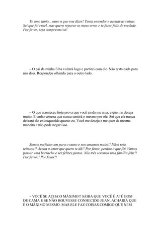 Te amo tanto... ouve o que vou dizer! Tenta entender e aceitar as coisas.
Sei que fui cruel, mas quero reparar os meus erros e te fazer feliz de verdade.
Por favor, seja compreensiva!




    – O pai da minha filha voltará logo e partirei com ele. Não resta nada para
nós dois. Respondeu olhando para o outro lado.




    – O que aconteceu hoje prova que você ainda me ama, e que me deseja
muito. E tenho certeza que nunca sentirá o mesmo por ele. Sei que ele nunca
deixará tão enlouquecida quanto eu. Você me deseja e me quer da mesma
maneira e não pode negar isso.




    Somos perfeitos um para o outro e nos amamos muito!! Nãos seja
teimosa!! Aceita o amor que quero te dá!! Por favor, perdoa o que fiz! Vamos
passar uma borracha e ser felizes juntos. Nós três seremos uma família feliz!!
Por favor!! Por favor!!




    – VOCÊ SE ACHA O MÁXIMO!! SAIBA QUE VOCÊ É ATÉ BOM
DE CAMA E SE NÃO HOUVESSE CONHECIDO JUAN, ACHARIA QUE
É O MÁXIMO MESMO. MAS ELE FAZ COISAS COMIGO QUE NEM
 