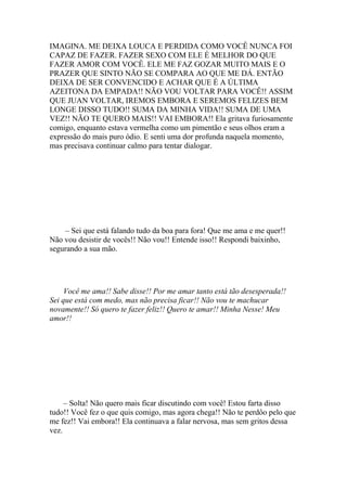 IMAGINA. ME DEIXA LOUCA E PERDIDA COMO VOCÊ NUNCA FOI
CAPAZ DE FAZER. FAZER SEXO COM ELE É MELHOR DO QUE
FAZER AMOR COM VOCÊ. ELE ME FAZ GOZAR MUITO MAIS E O
PRAZER QUE SINTO NÃO SE COMPARA AO QUE ME DÁ. ENTÃO
DEIXA DE SER CONVENCIDO E ACHAR QUE É A ÚLTIMA
AZEITONA DA EMPADA!! NÃO VOU VOLTAR PARA VOCÊ!! ASSIM
QUE JUAN VOLTAR, IREMOS EMBORA E SEREMOS FELIZES BEM
LONGE DISSO TUDO!! SUMA DA MINHA VIDA!! SUMA DE UMA
VEZ!! NÃO TE QUERO MAIS!! VAI EMBORA!! Ela gritava furiosamente
comigo, enquanto estava vermelha como um pimentão e seus olhos eram a
expressão do mais puro ódio. E senti uma dor profunda naquela momento,
mas precisava continuar calmo para tentar dialogar.




    – Sei que está falando tudo da boa para fora! Que me ama e me quer!!
Não vou desistir de vocês!! Não vou!! Entende isso!! Respondi baixinho,
segurando a sua mão.




     Você me ama!! Sabe disse!! Por me amar tanto está tão desesperada!!
Sei que está com medo, mas não precisa ficar!! Não vou te machucar
novamente!! Só quero te fazer feliz!! Quero te amar!! Minha Nesse! Meu
amor!!




     – Solta! Não quero mais ficar discutindo com você! Estou farta disso
tudo!! Você fez o que quis comigo, mas agora chega!! Não te perdôo pelo que
me fez!! Vai embora!! Ela continuava a falar nervosa, mas sem gritos dessa
vez.
 