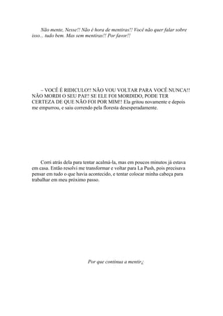 Não mente, Nesse!! Não é hora de mentiras!! Você não quer falar sobre
isso... tudo bem. Mas sem mentiras!! Por favor!!




    – VOCÊ É RIDICULO!! NÃO VOU VOLTAR PARA VOCÊ NUNCA!!
NÃO MORDI O SEU PAI!! SE ELE FOI MORDIDO, PODE TER
CERTEZA DE QUE NÃO FOI POR MIM!! Ela gritou novamente e depois
me empurrou, e saiu correndo pela floresta desesperadamente.




    Corri atrás dela para tentar acalmá-la, mas em poucos minutos já estava
em casa. Então resolvi me transformar e voltar para La Push, pois precisava
pensar em tudo o que havia acontecido, e tentar colocar minha cabeça para
trabalhar em meu próximo passo.




                           Por que continua a mentir¿
 