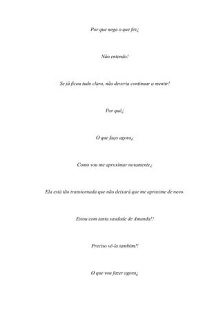 Por que nega o que fez¿




                          Não entendo!




      Se já ficou tudo claro, não deveria continuar a mentir!




                            Por quê¿




                        O que faço agora¿




               Como vou me aproximar novamente¿




Ela está tão transtornada que não deixará que me aproxime de novo.




              Estou com tanta saudade de Amanda!!




                     Preciso vê-la também!!




                     O que vou fazer agora¿
 