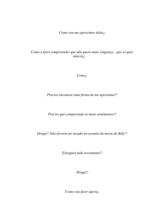 Como vou me aproximar delas¿




Como a farei compreender que não quero mais vingança... que só quer
                          amá-la¿




                              Como¿




          Preciso encontrar uma forma de me aproximar!!




           Preciso que compreenda os meus sentimentos!!




   Droga!! Não deveria ter tocado no assunto da morte de Billy!!




                    Estraguei tudo novamente!!




                             Droga!!




                      Como vou fazer agora¿
 