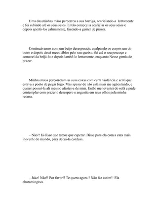 Uma das minhas mãos percorreu a sua barriga, acariciando-a lentamente
e foi subindo até os seus seios. Então comecei a acariciar os seus seios e
depois apertá-los calmamente, fazendo-a gemer de prazer.




    Continuávamos com um beijo desesperado, apalpando os corpos um do
outro e depois desci meus lábios pelo seu queixo, fui até o seu pescoço e
comecei da beijá-lo e depois lambê-lo lentamente, enquanto Nesse gemia de
prazer.




    Minhas mãos percorreram as suas coxas com certa violência e senti que
estava a ponto de pegar fogo. Mas apesar de não está mais me agüentando, e
querer possuí-la ali mesmo afastei-a de mim. Então me levantei do sofá e pude
contemplar com prazer o desespero e angustia em seus olhos pela minha
recusa.




    – Não!! Já disse que temos que esperar. Disse para ela com a cara mais
inocente do mundo, para deixá-la confusa.




    – Jake! Não!! Por favor!! Te quero agora!! Não faz assim!! Ela
choramingava.
 