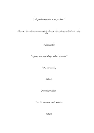 Você precisa entender e me perdoar!!




Não suporto mais essa separação! Não suporto mais essa distância entre
                              nós!!




                           Te amo tanto!!




              Te quero tanto que chega a doer na alma!!




                          Volta para mim¿




                               Volta!!




                          Preciso de você!!




                    Preciso muito de você, Nesse!!




                               Volta!!
 