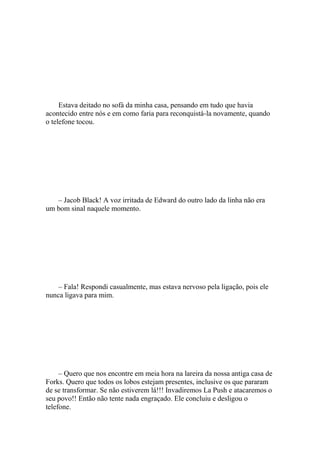Estava deitado no sofá da minha casa, pensando em tudo que havia
acontecido entre nós e em como faria para reconquistá-la novamente, quando
o telefone tocou.




   – Jacob Black! A voz irritada de Edward do outro lado da linha não era
um bom sinal naquele momento.




    – Fala! Respondi casualmente, mas estava nervoso pela ligação, pois ele
nunca ligava para mim.




     – Quero que nos encontre em meia hora na lareira da nossa antiga casa de
Forks. Quero que todos os lobos estejam presentes, inclusive os que pararam
de se transformar. Se não estiverem lá!!! Invadiremos La Push e atacaremos o
seu povo!! Então não tente nada engraçado. Ele concluiu e desligou o
telefone.
 