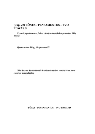 (Cap. 29) BÔNUS - PENSAMENTOS – PVO
EDWARD
    Pessoal, apostem suas fichas e tentem descobrir que matou Billy
Black!!




    Quem matou Billy¿ Ai que medo!!!




    Não deixem de comentar!! Preciso de muitos comentários para
escrever as revelações.




               BÔNUS - PENSAMENTOS – PVO EDWARD
 