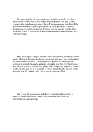 Eu estava sozinho em casa, totalmente entediado, e resolvi ir visitar
minha filha e minha neta. Então peguei a minha Ferrari e fui para Ozette,
voando pelas estradas como sempre fazia. E pensava porque justo hoje Bella
havia decidido fazer compras, pois apesar de saber que nunca fazia isso.
Fiquei um pouco chateado por me deixar na enorme mansão sozinho. Mas
sabia que ficaria extremamente feliz quando estivesse com minha linda neta
em meus braços.




     Meia hora depois, cheguei a casa de Alice em Ozette e percebi que estava
muito silenciosa. Contudo ao chegar à porta, comecei a ouvir os pensamentos
de Nesse sobre ela e Jake. E mesmo sabendo que não era nada educado
espionar a minha filha, acabei cedendo a tentação para descobrir finalmente o
que havia acontecido entre os dois, já que Bella sempre me bloqueava e nunca
soube ao certo que havia acontecido. E achava aquela história do Juan muito
estranha, que foi embora e não voltou para se quer ver a filha.




    Entrei bem de vagar, procurando fazer o menor barulho possível e
comecei a subir as escadas. Contudo os pensamentos de Nesse me
atormentavam imensamente:
 