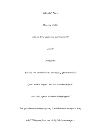 Jake não!! Não!!




                        Abre essa porta!!




             Não me deixa aqui nesse quarto escuro!!




                             Jake!!!




                           Por favor!!




     Ele está com uma mulher na nossa casa¿ Quero morrer!!




        Quero minhas roupas!! Não vou usar esses trapos!!




           Jake!! Não suporto essa vida de empregada!!




Por que não contrata empregados¿ E o dinheiro que meu pai te deu¿




      Jake!! Não quero falar sobre Billy!! Deixe-me em paz!!
 