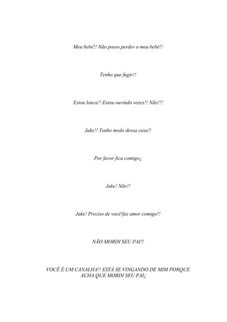 Meu bebê!! Não posso perder o meu bebê!!




                     Tenho que fugir!!




         Estou louca!! Estou ouvindo vozes!! Não!!!




              Jake!! Tenho medo dessa casa!!




                  Por favor fica comigo¿




                        Jake! Não!!




          Jake! Preciso de você!faz amor comigo!!




                 NÃO MORDI SEU PAI!!




VOCÊ É UM CANALHA!! ESTÁ SE VINGANDO DE MIM PORQUE
            ACHA QUE MORDI SEU PAI¿
 