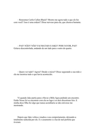 – Renesmee Carlie Cullen Black!! Mostre-me agora tudo o que ele fez
com você!! Isso é uma ordem!! Disse nervoso para ela, que chorava bastante.




    – PAI!! NÃO!! NÃO VAI MATAR O JAKE!! POR FAVOR, PAI!!
Gritava descontrolada, andando de um lado para o outro do quarto.




    – Quero ver tudo!! Agora!! Desde o inicio!! Disse segurando a sua mão e
ela me mostrou tudo o que havia acontecido.




    Vi quando Jake partiu para o Havai e Billy ligou pedindo um encontro.
Então Nesse foi se encontrar com ela no lago e os dois discutiram feio. E
minha doce filha fez algo que nunca acreditaria se não estivesse me
mostrando.




     Depois que Jake voltou e mudou o seu comportamento, deixando-a
totalmente seduzida por ele. E o casamento e a lua de mel perfeita que
tiveram.
 