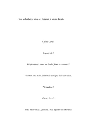 – Vou ao banheiro. Vista-se! Ordenei, já saindo da sala.




                              Calma Cara!!




                              Se controla!!




            Respira fundo, toma um banho frio e se controla!!




        Você tem uma meta, então não estrague tudo com essa...




                              Fica calmo!!




                              Foco!! Foco!!




         Ela é muito linda... gostosa... não agüento essa tortura!
 