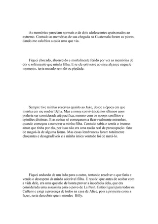 As memórias pareciam normais e de dois adolescentes apaixonados ao
extremo. Contudo as memórias de sua chegada na Guatemala foram as piores,
dando-me calafrios a cada uma que via.




    Fiquei chocado, aborrecido e mortalmente ferido por ver as memórias de
dor e sofrimento que minha filha. E se ele estivesse ao meu alcance naquele
momento, teria matado sem dó ou piedade.




     Sempre tive minhas reservas quanto ao Jake, desde a época em que
insistia em me roubar Bella. Mas a nossa convivência nos últimos anos
poderia ser considerada até pacífica, mesmo com os nossos conflitos e
opiniões distintas. E as coisas só começaram a ficar realmente estranhas,
quando começou a namorar a minha filha. Contudo sabia e sentia o imenso
amor que tinha por ela, por isso não era uma razão real de preocupação fato
de magoá-la de alguma forma. Mas essas lembranças foram totalmente
chocantes e desagradáveis e a minha única vontade foi de matá-lo.




     Fiquei andando de um lado para o outro, tentando resolver o que faria e
vendo o desespero da minha adorável filha. E resolvi que antes de acabar com
a vida dele, era uma questão de honra provar a inocência dela, que era
considerada uma assassina para o povo de La Push. Então liguei para todos os
Cullens e exigi a presença de todos na casa de Alice, pois a primeira coisa a
fazer, seria descobrir quem mordeu Billy.
 