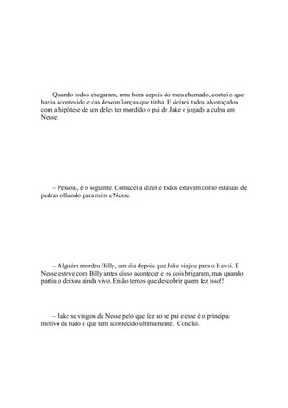 Quando todos chegaram, uma hora depois do meu chamado, contei o que
havia acontecido e das desconfianças que tinha. E deixei todos alvoroçados
com a hipótese de um deles ter mordido o pai de Jake e jogado a culpa em
Nesse.




    – Pessoal, é o seguinte. Comecei a dizer e todos estavam como estátuas de
pedras olhando para mim e Nesse.




     – Alguém mordeu Billy, um dia depois que Jake viajou para o Havai. E
Nesse esteve com Billy antes disso acontecer e os dois brigaram, mas quando
partiu o deixou ainda vivo. Então temos que descobrir quem fez isso!!




    – Jake se vingou de Nesse pelo que fez ao se pai e esse é o principal
motivo de tudo o que tem acontecido ultimamente. Conclui.
 