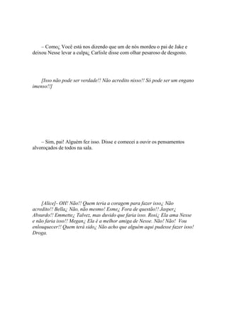 – Como¿ Você está nos dizendo que um de nós mordeu o pai de Jake e
deixou Nesse levar a culpa¿ Carlisle disse com olhar pesaroso de desgosto.




    [Isso não pode ser verdade!! Não acredito nisso!! Só pode ser um engano
imenso!!]




    – Sim, pai! Alguém fez isso. Disse e comecei a ouvir os pensamentos
alvoroçados de todos na sala.




    [Alice]- OH! Não!! Quem teria a coragem para fazer isso¿ Não
acredito!! Bella¿ Não, não mesmo! Esme¿ Fora de questão!! Jasper¿
Absurdo!! Emmette¿ Talvez, mas duvido que faria isso. Rosi¿ Ela ama Nesse
e não faria isso!! Megan¿ Ela é a melhor amiga de Nesse. Não! Não! Vou
enlouquecer!! Quem terá sido¿ Não acho que alguém aqui pudesse fazer isso!
Droga.
 