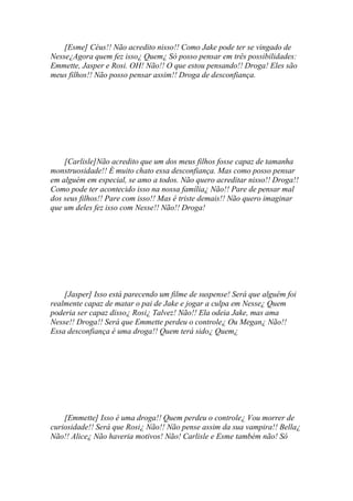 [Esme] Céus!! Não acredito nisso!! Como Jake pode ter se vingado de
Nesse¿Agora quem fez isso¿ Quem¿ Só posso pensar em três possibilidades:
Emmette, Jasper e Rosi. OH! Não!! O que estou pensando!! Droga! Eles são
meus filhos!! Não posso pensar assim!! Droga de desconfiança.




    [Carlisle]Não acredito que um dos meus filhos fosse capaz de tamanha
monstruosidade!! È muito chato essa desconfiança. Mas como posso pensar
em alguém em especial, se amo a todos. Não quero acreditar nisso!! Droga!!
Como pode ter acontecido isso na nossa família¿ Não!! Pare de pensar mal
dos seus filhos!! Pare com isso!! Mas é triste demais!! Não quero imaginar
que um deles fez isso com Nesse!! Não!! Droga!




    [Jasper] Isso está parecendo um filme de suspense! Será que alguém foi
realmente capaz de matar o pai de Jake e jogar a culpa em Nesse¿ Quem
poderia ser capaz disso¿ Rosi¿ Talvez! Não!! Ela odeia Jake, mas ama
Nesse!! Droga!! Será que Emmette perdeu o controle¿ Ou Megan¿ Não!!
Essa desconfiança é uma droga!! Quem terá sido¿ Quem¿




    [Emmette] Isso é uma droga!! Quem perdeu o controle¿ Vou morrer de
curiosidade!! Será que Rosi¿ Não!! Não pense assim da sua vampira!! Bella¿
Não!! Alice¿ Não haveria motivos! Não! Carlisle e Esme também não! Só
 