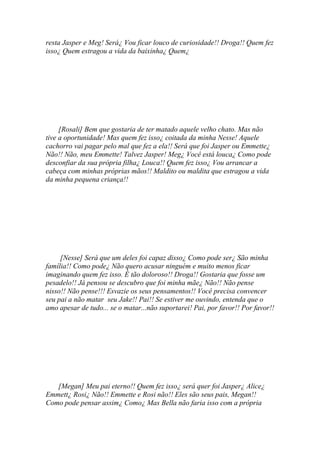 resta Jasper e Meg! Será¿ Vou ficar louco de curiosidade!! Droga!! Quem fez
isso¿ Quem estragou a vida da baixinha¿ Quem¿




     [Rosali] Bem que gostaria de ter matado aquele velho chato. Mas não
tive a oportunidade! Mas quem fez isso¿ coitada da minha Nesse! Aquele
cachorro vai pagar pelo mal que fez a ela!! Será que foi Jasper ou Emmette¿
Não!! Não, meu Emmette! Talvez Jasper! Meg¿ Você está louca¿ Como pode
desconfiar da sua própria filha¿ Louca!! Quem fez isso¿ Vou arrancar a
cabeça com minhas próprias mãos!! Maldito ou maldita que estragou a vida
da minha pequena criança!!




     [Nesse] Será que um deles foi capaz disso¿ Como pode ser¿ São minha
família!! Como pode¿ Não quero acusar ninguém e muito menos ficar
imaginando quem fez isso. É tão doloroso!! Droga!! Gostaria que fosse um
pesadelo!! Já pensou se descubro que foi minha mãe¿ Não!! Não pense
nisso!! Não pense!!! Esvazie os seus pensamentos!! Você precisa convencer
seu pai a não matar seu Jake!! Pai!! Se estiver me ouvindo, entenda que o
amo apesar de tudo... se o matar...não suportarei! Pai, por favor!! Por favor!!




   [Megan] Meu pai eterno!! Quem fez isso¿ será quer foi Jasper¿ Alice¿
Emmett¿ Rosi¿ Não!! Emmette e Rosi não!! Eles são seus pais, Megan!!
Como pode pensar assim¿ Como¿ Mas Bella não faria isso com a própria
 