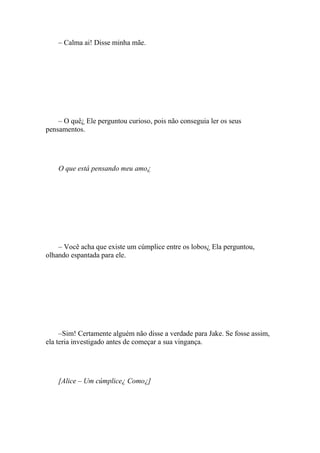 – Calma ai! Disse minha mãe.




    – O quê¿ Ele perguntou curioso, pois não conseguia ler os seus
pensamentos.




    O que está pensando meu amo¿




    – Você acha que existe um cúmplice entre os lobos¿ Ela perguntou,
olhando espantada para ele.




     –Sim! Certamente alguém não disse a verdade para Jake. Se fosse assim,
ela teria investigado antes de começar a sua vingança.




    [Alice – Um cúmplice¿ Como¿]
 