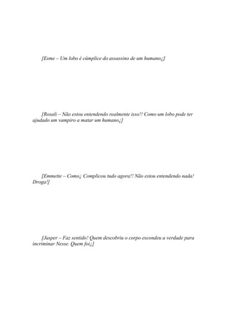 [Esme – Um lobo é cúmplice do assassino de um humano¿]




    [Rosali – Não estou entendendo realmente isso!! Como um lobo pode ter
ajudado um vampiro a matar um humano¿]




   [Emmette – Como¿ Complicou tudo agora!! Não estou entendendo nada!
Droga!]




    [Jasper – Faz sentido! Quem descobriu o corpo escondeu a verdade para
incriminar Nesse. Quem foi¿]
 