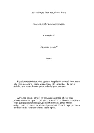 Mas tenho que levar meu plano a diante




                      e não vou perder a cabeça com essa...




                                  Banho frio!!!




                               É isso que precisa!!




                                     Foco!!




     Fiquei um tempo embaixo da água fria e depois que me vesti voltei para a
sala, onde encontraria a minha vitima. Então não a encontrei e fui para a
cozinha, onde estava de costa preparando algo para eu comer.




    Aproximei dela e a abracei por trás, depois comecei a beijar o seu
pescoço lentamente e percebi que seu corpo estremeceu. Mas não era só o seu
corpo que reagia aquela situação, pois senti as minhas partes íntimas
enriquecerem e o volume em minha calça aumentar. Então fiz algo que nunca
em meus sonhas faria com a minha futura esposa.
 