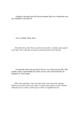 – Imagina a decepção que não ficaram quando Jake teve a impressão com
ela, impedido os de matá-la!




    – isso é verdade. Disse Alice.




    [Um deles deve odiar Nesse a ponto de esconder a verdade, para separá-
la de Jake. Pois sabia que ele nunca a perdoaria pela morte do pai]




    – Certamente muitos não gostam de Nesse e só a aturavam por Jake. Mas
quando viram a oportunidade de acabar com ela, não tiveram dúvidas em
prejudicá-la. Disse Jasper.




    [Eles não engoliram o lance da impressão como uma meta vampira.
Então essa pessoa estava com a faca e o queijo para separa os dois. Mesmo
sabendo que era contra a honra que os lobos se orgulham de ter]
 