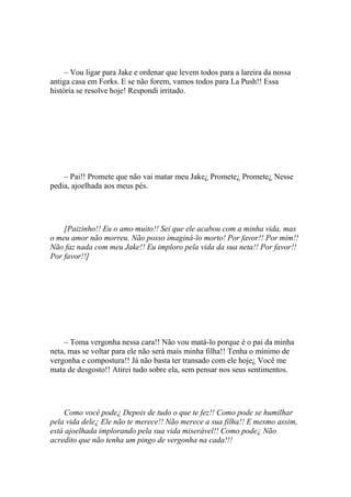 – Vou ligar para Jake e ordenar que levem todos para a lareira da nossa
antiga casa em Forks. E se não forem, vamos todos para La Push!! Essa
história se resolve hoje! Respondi irritado.




    – Pai!! Promete que não vai matar meu Jake¿ Promete¿ Promete¿ Nesse
pedia, ajoelhada aos meus pés.




    [Paizinho!! Eu o amo muito!! Sei que ele acabou com a minha vida, mas
o meu amor não morreu. Não posso imaginá-lo morto! Por favor!! Por mim!!
Não faz nada com meu Jake!! Eu imploro pela vida da sua neta!! Por favor!!
Por favor!!]




    – Toma vergonha nessa cara!! Não vou matá-lo porque é o pai da minha
neta, mas se voltar para ele não será mais minha filha!! Tenha o mínimo de
vergonha e compostura!! Já não basta ter transado com ele hoje¿ Você me
mata de desgosto!! Atirei tudo sobre ela, sem pensar nos seus sentimentos.




     Como você pode¿ Depois de tudo o que te fez!! Como pode se humilhar
pela vida dele¿ Ele não te merece!! Não merece a sua filha!! E mesmo assim,
está ajoelhada implorando pela sua vida miserável!! Como pode¿ Não
acredito que não tenha um pingo de vergonha na cada!!!
 