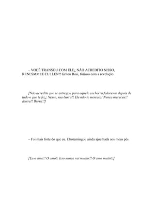 – VOCÊ TRANSOU COM ELE¿ NÃO ACREDITO NISSO,
RENESMMEE CULLEN!! Gritou Rosi, furiosa com a revelação.




    [Não acredito que se entregou para aquele cachorro fedorento depois de
tudo o que te fez¿ Nesse, sua burra!! Ele não te merece!! Nunca mereceu!!
Burra!! Burra!!]




    – Foi mais forte do que eu. Choramingou ainda ajoelhada aos meus pés.




    [Eu o amo!! O amo!! Isso nunca vai mudar!! O amo muito!!]
 