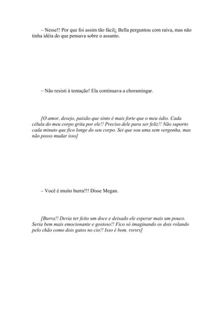 – Nesse!! Por que foi assim tão fácil¿ Bella perguntou com raiva, mas não
tinha idéia do que pensava sobre o assunto.




    – Não resisti à tentação! Ela continuava a choramingar.




    [O amor, desejo, paixão que sinto é mais forte que o meu ódio. Cada
célula do meu corpo grita por ele!! Preciso dele para ser feliz!! Não suporto
cada minuto que fico longe do seu corpo. Sei que sou uma sem vergonha, mas
não posso mudar isso]




    – Você é muito burra!!! Disse Megan.




    [Burra!! Devia ter feito um doce e deixado ele esperar mais um pouco.
Seria bem mais emocionante e gostoso!! Fico só imaginando os dois rolando
pelo chão como dois gatos no cio!! Isso é bom. rsrsrs]
 