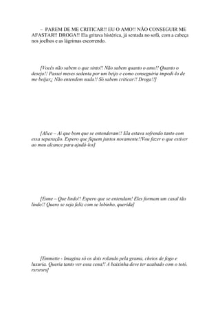 – PAREM DE ME CRITICAR!! EU O AMO!! NÃO CONSEGUIR ME
AFASTAR!! DROGA!! Ela gritava histérica, já sentada no sofá, com a cabeça
nos joelhos e as lágrimas escorrendo.




    [Vocês não sabem o que sinto!! Não sabem quanto o amo!! Quanto o
desejo!! Passei meses sedenta por um beijo e como conseguiria impedi-lo de
me beijar¿ Não entendem nada!! Só sabem criticar!! Droga!!]




    [Alice – Ai que bom que se entenderam!! Ela estava sofrendo tanto com
essa separação. Espero que fiquem juntos novamente!!Vou fazer o que estiver
ao meu alcance para ajudá-los]




    [Esme – Que lindo!! Espero que se entendam! Eles formam um casal tão
lindo!! Quero se seja feliz com se lobinho, querida]




    [Emmette - Imagina só os dois rolando pela grama, cheios de fogo e
luxuria. Queria tanto ver essa cena!! A baixinha deve ter acabado com o totó.
rsrsrsrs]
 
