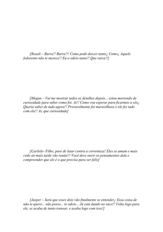 [Rosali – Burra!! Burra!!! Como pode descer tanto¿ Como¿ Aquele
fedorento não te merece!! Eu o odeio tanto!! Que raiva!!]




    [Megan – Vai me mostrar todos os detalhes depois... estou morrendo de
curiosidade para saber como foi. Ai!! Como vou esperar para ficarmos a sós¿
Queria saber de tudo agora!! Provavelmente foi maravilhoso e ele fez tudo
com ela!! Ai, que curiosidade]




    [Carlisle- Filho, pare de lutar contra a correnteza! Eles se amam e mais
cedo ao mais tarde vão reatar!! Você deve ouvir os pensamentos dela e
compreender que ele é o que precisa para ser feliz]




     [Jasper – Será que esses dois vão finalmente se entender¿ Essa coisa de
não te quero... não posso... te odeio... Já está dando no saco!! Volta logo para
ele, se acaba de tanto transar, e acaba logo com isso!]
 