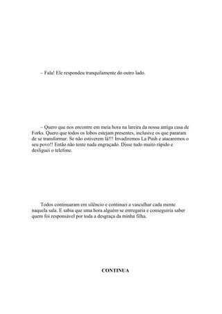 – Fala! Ele respondeu tranquilamente do outro lado.




    – Quero que nos encontre em meia hora na lareira da nossa antiga casa de
Forks. Quero que todos os lobos estejam presentes, inclusive os que pararam
de se transformar. Se não estiverem lá!!! Invadiremos La Push e atacaremos o
seu povo!! Então não tente nada engraçado. Disse tudo muito rápido e
desliguei o telefone.




    Todos continuaram em silêncio e continuei a vasculhar cada mente
naquela sala. E sabia que uma hora alguém se entregaria e conseguiria saber
quem foi responsável por toda a desgraça da minha filha.




                                  CONTINUA
 