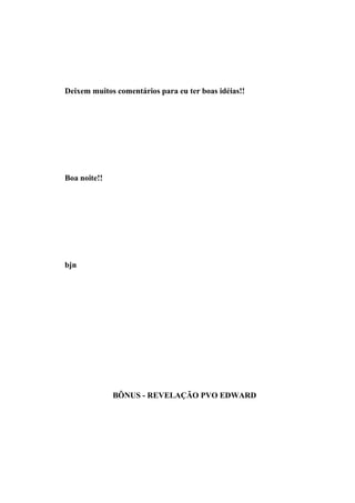 Deixem muitos comentários para eu ter boas idéias!!




Boa noite!!




bjn




              BÔNUS - REVELAÇÃO PVO EDWARD
 