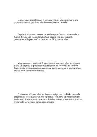 Já estávamos atrasados para o encontro com os lobos, mas havia um
pequeno problema que ainda não tínhamos pensado: Amada.




    Depois de algumas conversa, para saber quem ficaria com Amanda, a
família decidiu que Megan deveria ficar na casa com ela, enquanto
passávamos a limpo a história da morte de Billy com os lobos.




    Mas permanecei atento a todos os pensamentos, pois sabia que alguém
estava disfarçando os pensamentos para que eu na descobrisse a verdade.
Todavia, não consegui nenhum avanço até aquele momento e fiquei confuso
sobre o autor de tamanha maldade.




    Fomos correndo para a lareira da nossa antiga casa em Forks e quando
chegamos os lobos já estavam nos esperando, com caras de poucos amigos.
Então tratei de começara a conversa e fiquei atento aos pensamentos de todos,
procurando por algo que denunciasse alguém.
 