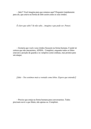 – Jake!! Você imagina para que estamos aqui? Perguntei rispidamente
para ele, que estava na forma de lobo assim como os seus irmãos.




    É claro que sabe!! Se não sabe... imagina o que pode ser. Pensei.




     – Gostaria que você e seus irmãos ficassem na forma humana. E pode ter
certeza que não atacaremos, AINDA. Completei, enquanto todos os lobos
estavam e posição de guarda e os vampiros como estátuas, mas prontos para
um ataque.




    [Jake – Nos sentimos mais a vontade como lobos. Espero que entenda!]




    – Preciso que esteja na forma humana para conversarmos. Todos
precisam ouvir o que falam, não apenas eu. Completei.
 