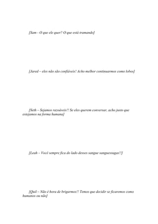 [Sam - O que ele quer? O que está tramando]




    [Jared – eles não são confiáveis! Acho melhor continuarmos como lobos]




     [Seth – Sejamos razoáveis!! Se eles querem conversar, acho justo que
estejamos na forma humana]




    [Leah – Você sempre fica do lado desses sangue sanguessugas!!]




   [Quil – Não é hora de brigarmos!! Temos que decidir se ficaremos como
humanos ou não]
 