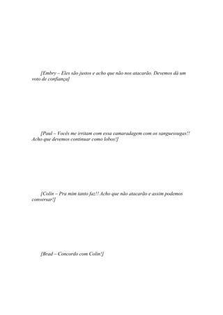 [Embry – Eles são justos e acho que não nos atacarão. Devemos dá um
voto de confiança]




   [Paul – Vocês me irritam com essa camaradagem com os sanguessugas!!
Acho que devemos continuar como lobos!]




    [Colin – Pra mim tanto faz!! Acho que não atacarão e assim podemos
conversar!]




    [Brad – Concordo com Colin!]
 