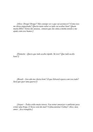 [Alice- Droga! Droga!! Não consigo ver o que vai acontecer!! Como isso
me deixa angustiada!! Queria tanto saber se tudo vai acabar bem!! Quem
matou Billy!! Estou tão ansiosa...tomara que Jas sinta a minha tensão e me
ajude com esse humor.]




   [Emmette – Quero que tudo acaba rápido. Só isso!! Que tudo acabe
bem!!]




    [Rosali – Isso não me cheira bem!! O que Edward espera com isso tudo?
Será que quer uma guerra?]




     [Jasper – Todos estão muito tensos. Vou tentar amenizar o ambiente para
evitar uma briga. E Nesse está tão mal!! Calma,menina! Calma!! Alice, meu
amor... fica tranqüila.]
 
