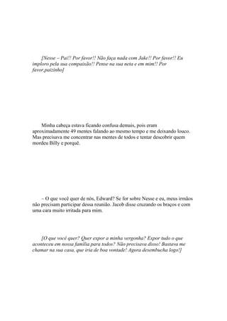 [Nesse – Pai!! Por favor!! Não faça nada com Jake!! Por favor!! Eu
imploro pela sua compaixão!! Pense na sua neta e em mim!! Por
favor,paizinho]




    Minha cabeça estava ficando confusa demais, pois eram
aproximadamente 49 mentes falando ao mesmo tempo e me deixando louco.
Mas precisava me concentrar nas mentes de todos e tentar descobrir quem
mordeu Billy e porquê.




    – O que você quer de nós, Edward? Se for sobre Nesse e eu, meus irmãos
não precisam participar dessa reunião. Jacob disse cruzando os braços e com
uma cara muito irritada para mim.




    [O que você quer? Quer expor a minha vergonha? Expor tudo o que
aconteceu em nossa família para todos? Não precisava disso! Bastava me
chamar na sua casa, que iria de boa vontade! Agora desembucha logo!]
 