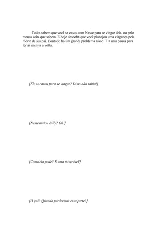 – Todos sabem que você se casou com Nesse para se vingar dela, ou pelo
menos acho que sabem. E hoje descobri que você planejou uma vingança pela
morte de seu pai. Contudo há um grande problema nisso! Fiz uma pausa para
ler as mentes a volta.




    [Ele se casou para se vingar? Disso não sabia!]




    [Nesse matou Billy? Oh!]




    [Como ela pode? É uma miserável!]




    [O quê? Quando perdermos essa parte?]
 