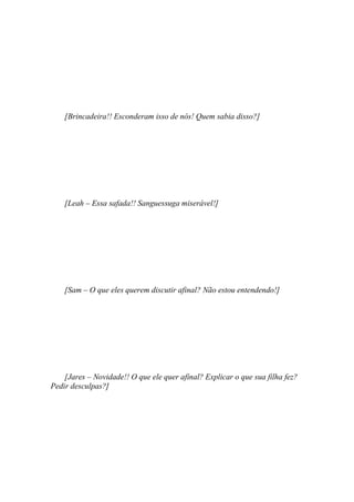 [Brincadeira!! Esconderam isso de nós! Quem sabia disso?]




    [Leah – Essa safada!! Sanguessuga miserável!]




    [Sam – O que eles querem discutir afinal? Não estou entendendo!]




    [Jares – Novidade!! O que ele quer afinal? Explicar o que sua filha fez?
Pedir desculpas?]
 