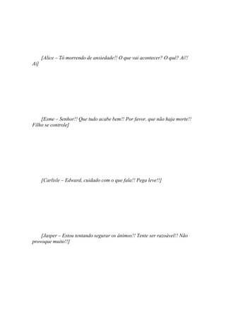 [Alice – Tô morrendo de ansiedade!! O que vai acontecer? O quê? Ai!!
Ai]




    [Esme – Senhor!! Que tudo acabe bem!! Por favor, que não haja morte!!
Filho se controle]




      [Carlisle – Edward, cuidado com o que fala!! Pega leve!!]




    [Jasper – Estou tentando segurar os ânimos!! Tente ser razoável!! Não
provoque muito!!]
 
