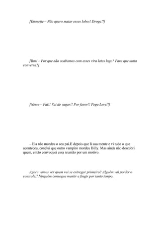 [Emmette – Não quero matar esses lobos! Droga!!]




    [Rosi – Por que não acabamos com esses vira latas logo? Para que tanta
conversa?]




    [Nesse – Pai!! Vai de vagar!! Por favor!! Pega Leve!!]




    – Ela não mordeu o seu pai.E depois que li sua mente e vi tudo o que
aconteceu, conclui que outro vampiro mordeu Billy. Mas ainda não descobri
quem, então convoquei essa reunião por um motivo.




    Agora vamos ver quem vai se entregar primeiro? Alguém vai perder o
controle!! Ninguém consegue mentir e fingir por tanto tempo.
 
