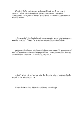 Foi ele!! Tenho certeza, mas tenho que dá mais corda para ele se
enrolar!! Tenho que deixar pensar que não sei de nada e que estou
investigando. Tente parecer não ter ouvido nada e continue a jogar sua isca,
Edward. Pensei




   – Como assim? Você está dizendo que um de nós sentiu o cheiro de outro
vampiro e mentiu? É isso? Ele perguntou, apertando as mãos furioso.




    [O que você acha que está fazendo? Quem quer acusar? O que pretende?
Eles são meus irmãos e nunca me prejudicaria!! Nunca fariam nada para me
afastar do meu amor!! Você está louco!! Louco!!]




     – Sim!! Nesse esteve com seu pai e dos dois discutiram. Mas quando ela
saiu de lá, ele ainda estava vivo.




    Vamos lá!! Continue a pensar!! Continue a se entrega.
 