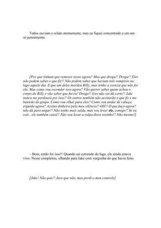 Todos ouviam o relato atentamente, mas eu fiquei concentrado e em um
só pensamento.




     [Por que tinham que remexer nisso agora? Mas que droga!! Droga!! Eles
não podem saber o que fiz!! Não podem saber que haviam três vampiros no
lago aquele dia. E que um deles mordeu Billy, mas tenho a certeza que não foi
ela. Mas como vou esconder isso agora? Vão querer saber quem achou o
corpo do Billy e vão saber que fui eu! Droga!! Isso não vai dá certo!! Jake
nunca me perdoará por isso!! Os outros também não aceitarão o que fiz e me
banirão do grupo. Como vou olhar para eles? Como vou andar de cabeça
erguida agora? Aceitei dinheiro pelo meu silêncio!! OH!! O que faço agora?
não dá para negar!! Não tenho mais saída, mas vou levar ele, comigo!! Se eu
cair...ele também cairá!! Não vou levar a culpa disso sozinho!! Não mesmo!]




    – Bem, então foi isso!! Quando sai correndo do lago, ele ainda estava
vivo. Nesse completou, olhando para Jake com vergonha do que havia feito.




    [Jake! Não quis!! Juro que não, mas perdi o meu controle]
 