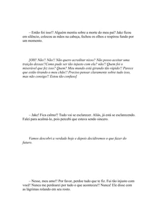 – Então foi isso!! Alguém mentiu sobre a morte do meu pai? Jake ficou
em silêncio, colocou as mãos na cabeça, fechou os olhos e respirou fundo por
um momento.




     [OH! Não!! Não!! Não quero acreditar nisso? Não posso aceitar uma
traição dessas!!Como pude ser tão injusto com ela? não!! Quem foi o
miserável que fez isso? Quem? Meu mundo está girando tão rápido!! Parece
que estão tirando o meu chão!! Preciso pensar claramente sobre tudo isso,
mas não consigo!! Estou tão confuso]




    – Jake! Fica calmo!! Tudo vai se esclarecer. Aliás, já está se esclarecendo.
Falei para acalmá-lo, pois percebi que estava sendo sincero.




    Vamos descobri a verdade hoje e depois decidiremos o que fazer do
futuro.




     – Nesse, meu amo!! Por favor, perdoe tudo que te fiz. Fui tão injusto com
você! Nunca me perdoarei por tudo o que aconteceu!! Nunca! Ele disse com
as lágrimas rolando em seu rosto.
 